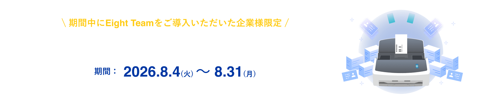 期間中にEight Teamをご導入いただいた企業様限定 名刺スキャナープレゼントキャンペーン 期間:2026.8.4(火) 〜 8.31(月)